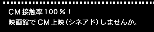 CM接触率100%! 映画館でCM上映（シネアド）しませんか。