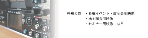 顧客企業様の理念をわかりやすく視覚化し、デザイン力と技術力を生かした、高品位な企画・映像編集を行います。
また、完成作品はDVDビデオやCD-ROM、web用ファイル変換、VHSテープ等、ご希望にそったメディアで納品いたします。

得意分野
    * 各種イベント・展示会
    * 株主総会
    * セミナー用映像など